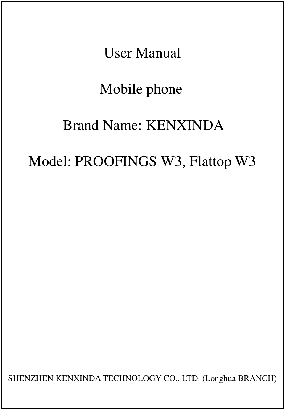   User Manual Mobile phone Brand Name: KENXINDA Model: PROOFINGS W3, Flattop W3      SHENZHEN KENXINDA TECHNOLOGY CO., LTD. (Longhua BRANCH) 