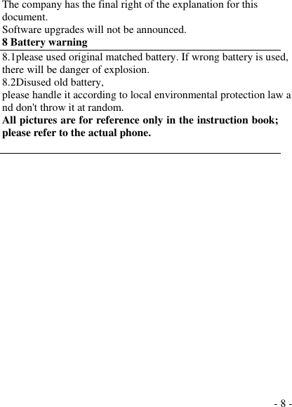  - 8 - The company has the final right of the explanation for this document. Software upgrades will not be announced. 8 Battery warning   8.1please used original matched battery. If wrong battery is used, there will be danger of explosion. 8.2Disused old battery, please handle it according to local environmental protection law and don&apos;t throw it at random. All pictures are for reference only in the instruction book; please refer to the actual phone.  