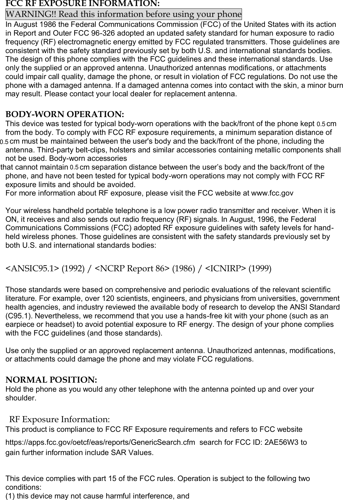  FCC RF EXPOSURE INFORMATION: WARNING!! Read this information before using your phone In August 1986 the Federal Communications Commission (FCC) of the United States with its action in Report and Outer FCC 96-326 adopted an updated safety standard for human exposure to radio frequency (RF) electromagnetic energy emitted by FCC regulated transmitters. Those guidelines are consistent with the safety standard previously set by both U.S. and international standards bodies. The design of this phone complies with the FCC guidelines and these international standards. Use only the supplied or an approved antenna. Unauthorized antennas modifications, or attachments could impair call quality, damage the phone, or result in violation of FCC regulations. Do not use the phone with a damaged antenna. If a damaged antenna comes into contact with the skin, a minor burn may result. Please contact your local dealer for replacement antenna.  BODY-WORN OPERATION: This device was tested for typical body-worn operations with the back/front of the phone kept  cm from the body. To comply with FCC RF exposure requirements, a minimum separation distance of cm must be maintained between the user&apos;s body and the back/front of the phone, including the antenna. Third-party belt-clips, holsters and similar accessories containing metallic components shall not be used. Body-worn accessories that cannot maintain  cm separation distance between the user’s body and the back/front of the phone, and have not been tested for typical body-worn operations may not comply with FCC RF exposure limits and should be avoided. For more information about RF exposure, please visit the FCC website at www.fcc.gov  Your wireless handheld portable telephone is a low power radio transmitter and receiver. When it is ON, it receives and also sends out radio frequency (RF) signals. In August, 1996, the Federal Communications Commissions (FCC) adopted RF exposure guidelines with safety levels for hand-held wireless phones. Those guidelines are consistent with the safety standards previously set by both U.S. and international standards bodies:  &lt;ANSIC95.1&gt; (1992) / &lt;NCRP Report 86&gt; (1986) / &lt;ICNIRP&gt; (1999)  Those standards were based on comprehensive and periodic evaluations of the relevant scientific literature. For example, over 120 scientists, engineers, and physicians from universities, government health agencies, and industry reviewed the available body of research to develop the ANSI Standard (C95.1). Nevertheless, we recommend that you use a hands-free kit with your phone (such as an earpiece or headset) to avoid potential exposure to RF energy. The design of your phone complies with the FCC guidelines (and those standards).  Use only the supplied or an approved replacement antenna. Unauthorized antennas, modifications, or attachments could damage the phone and may violate FCC regulations.   NORMAL POSITION:  Hold the phone as you would any other telephone with the antenna pointed up and over your shoulder.  RF Exposure Information: This product is compliance to FCC RF Exposure requirements and refers to FCC website https://apps.fcc.gov/oetcf/eas/reports/GenericSearch.cfm  search for FCC ID: 2AE56W3 to gain further information include SAR Values.    This device complies with part 15 of the FCC rules. Operation is subject to the following two conditions: (1) this device may not cause harmful interference, and 0.50.50.5