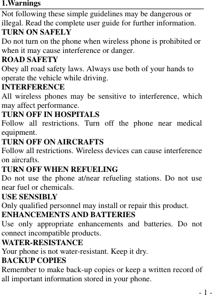  - 1 - 1.Warnings Not following these simple guidelines may be dangerous or illegal. Read the complete user guide for further information. TURN ON SAFELY Do not turn on the phone when wireless phone is prohibited or when it may cause interference or danger. ROAD SAFETY Obey all road safety laws. Always use both of your hands to operate the vehicle while driving.   INTERFERENCE All  wireless  phones  may  be  sensitive  to  interference, which may affect performance. TURN OFF IN HOSPITALS Follow  all  restrictions.  Turn  off  the  phone  near  medical equipment. TURN OFF ON AIRCRAFTS Follow all restrictions. Wireless devices can cause interference on aircrafts. TURN OFF WHEN REFUELING Do  not  use  the  phone  at/near  refueling  stations. Do not  use near fuel or chemicals. USE SENSIBLY Only qualified personnel may install or repair this product. ENHANCEMENTS AND BATTERIES Use  only  appropriate  enhancements  and  batteries.  Do  not connect incompatible products. WATER-RESISTANCE Your phone is not water-resistant. Keep it dry. BACKUP COPIES Remember to make back-up copies or keep a written record of all important information stored in your phone. 