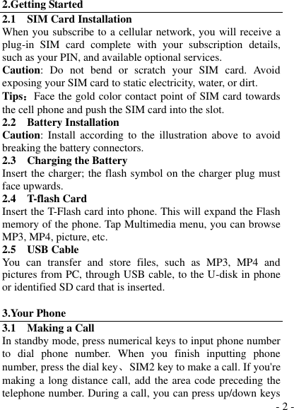  - 2 - 2.Getting Started 2.1    SIM Card Installation When you subscribe to a cellular network, you will receive a plug-in  SIM  card  complete  with  your  subscription  details, such as your PIN, and available optional services. Caution:  Do  not  bend  or  scratch  your  SIM  card.  Avoid exposing your SIM card to static electricity, water, or dirt. Tips：Face the gold color contact point of SIM card towards the cell phone and push the SIM card into the slot. 2.2    Battery Installation Caution:  Install  according to the  illustration  above  to  avoid breaking the battery connectors. 2.3    Charging the Battery Insert the charger; the flash symbol on the charger plug must face upwards. 2.4    T-flash Card Insert the T-Flash card into phone. This will expand the Flash memory of the phone. Tap Multimedia menu, you can browse MP3, MP4, picture, etc. 2.5    USB Cable You  can  transfer  and  store  files,  such  as  MP3,  MP4  and pictures from PC, through USB cable, to the U-disk in phone or identified SD card that is inserted.  3.Your Phone 3.1    Making a Call In standby mode, press numerical keys to input phone number to  dial  phone  number.  When  you  finish  inputting  phone number, press the dial key、  SIM2 key to make a call. If you&apos;re making a long distance call, add the area code preceding the telephone number. During a call, you can press up/down keys 
