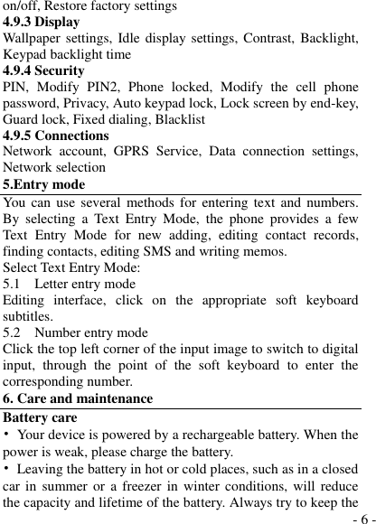  - 6 - on/off, Restore factory settings 4.9.3 Display Wallpaper  settings,  Idle display settings, Contrast, Backlight, Keypad backlight time 4.9.4 Security PIN,  Modify  PIN2,  Phone  locked,  Modify  the  cell  phone password, Privacy, Auto keypad lock, Lock screen by end-key, Guard lock, Fixed dialing, Blacklist 4.9.5 Connections Network  account,  GPRS  Service,  Data  connection  settings, Network selection 5.Entry mode You  can use  several methods  for  entering  text and numbers. By  selecting  a  Text  Entry  Mode,  the  phone  provides  a  few Text  Entry  Mode  for  new  adding,  editing  contact  records, finding contacts, editing SMS and writing memos. Select Text Entry Mode: 5.1    Letter entry mode Editing  interface,  click  on  the  appropriate  soft  keyboard subtitles. 5.2    Number entry mode Click the top left corner of the input image to switch to digital input,  through  the  point  of  the  soft  keyboard  to  enter  the corresponding number. 6. Care and maintenance Battery care •  Your device is powered by a rechargeable battery. When the power is weak, please charge the battery.   •  Leaving the battery in hot or cold places, such as in a closed car in summer or  a  freezer  in  winter  conditions, will reduce the capacity and lifetime of the battery. Always try to keep the 