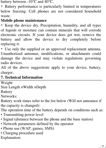  - 7 - battery between -10°C and 40°C .   •  Battery performance is particularly limited in temperatures below  freezing.  Cell  phones  are  not  considered  household waste. Mobile phone maintenance •  Keep the  device  dry. Precipitation, humidity, and  all types of liquids or moisture  can contain minerals that will corrode electronic  circuits.  If  your  device  does  get  wet,  remove  the battery  and  allow  the  device  to  dry  completely  before replacing it. •  Use only the supplied or an approved replacement antenna. Unauthorized  antennas,  modifications,  or  attachments  could damage  the  device  and  may  violate  regulations  governing radio devices. All  of  the  above  suggestions  apply  to  your  device,  battery, charger。 7. Technical Information Weight Size Length ×Width ×Depth Battery Networks: Battery work times refer to the list below (Will not announce if the capacity is changed): The operation time of the battery depends on conditions such as: • Transmitting power level • Signal (distance between the phone and the base station) • Network parameters defined by the operator • Phone use (WAP, games, SMS) • Charging procedure used Explanation: 