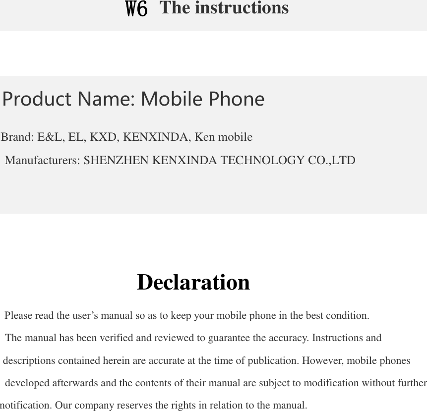 W6 The instructions   Product Name: Mobile Phone  Brand: E&amp;L, EL, KXD, KENXINDA, Ken mobile Manufacturers: SHENZHEN KENXINDA TECHNOLOGY CO.,LTD     Declaration  Please read the user’s manual so as to keep your mobile phone in the best condition.  The manual has been verified and reviewed to guarantee the accuracy. Instructions and descriptions contained herein are accurate at the time of publication. However, mobile phones developed afterwards and the contents of their manual are subject to modification without further notification. Our company reserves the rights in relation to the manual. 