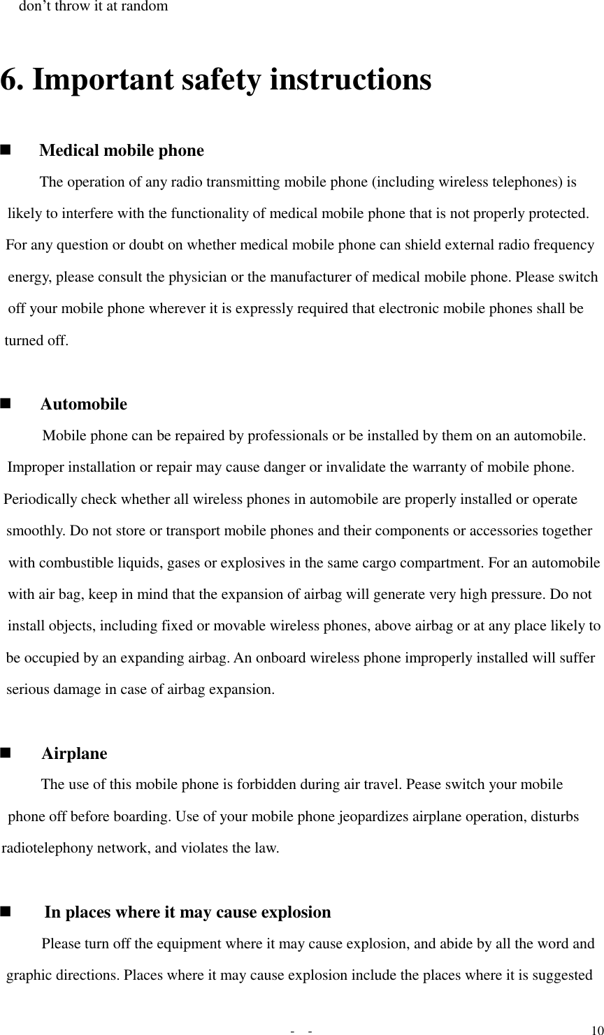   -  - 10 don’t throw it at random 6. Important safety instructions  Medical mobile phone The operation of any radio transmitting mobile phone (including wireless telephones) is likely to interfere with the functionality of medical mobile phone that is not properly protected. For any question or doubt on whether medical mobile phone can shield external radio frequency energy, please consult the physician or the manufacturer of medical mobile phone. Please switch off your mobile phone wherever it is expressly required that electronic mobile phones shall be turned off.    Automobile  Mobile phone can be repaired by professionals or be installed by them on an automobile. Improper installation or repair may cause danger or invalidate the warranty of mobile phone. Periodically check whether all wireless phones in automobile are properly installed or operate smoothly. Do not store or transport mobile phones and their components or accessories together with combustible liquids, gases or explosives in the same cargo compartment. For an automobile with air bag, keep in mind that the expansion of airbag will generate very high pressure. Do not install objects, including fixed or movable wireless phones, above airbag or at any place likely to be occupied by an expanding airbag. An onboard wireless phone improperly installed will suffer serious damage in case of airbag expansion.    Airplane  The use of this mobile phone is forbidden during air travel. Pease switch your mobile phone off before boarding. Use of your mobile phone jeopardizes airplane operation, disturbs radiotelephony network, and violates the law.    In places where it may cause explosion  Please turn off the equipment where it may cause explosion, and abide by all the word and graphic directions. Places where it may cause explosion include the places where it is suggested 