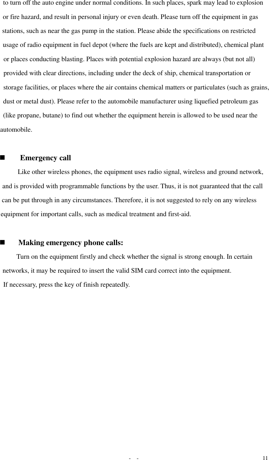   -  - 11 to turn off the auto engine under normal conditions. In such places, spark may lead to explosion or fire hazard, and result in personal injury or even death. Please turn off the equipment in gas stations, such as near the gas pump in the station. Please abide the specifications on restricted usage of radio equipment in fuel depot (where the fuels are kept and distributed), chemical plant or places conducting blasting. Places with potential explosion hazard are always (but not all) provided with clear directions, including under the deck of ship, chemical transportation or storage facilities, or places where the air contains chemical matters or particulates (such as grains, dust or metal dust). Please refer to the automobile manufacturer using liquefied petroleum gas (like propane, butane) to find out whether the equipment herein is allowed to be used near the automobile.   Emergency call  Like other wireless phones, the equipment uses radio signal, wireless and ground network, and is provided with programmable functions by the user. Thus, it is not guaranteed that the call can be put through in any circumstances. Therefore, it is not suggested to rely on any wireless equipment for important calls, such as medical treatment and first-aid.    Making emergency phone calls:  Turn on the equipment firstly and check whether the signal is strong enough. In certain networks, it may be required to insert the valid SIM card correct into the equipment.  If necessary, press the key of finish repeatedly.   
