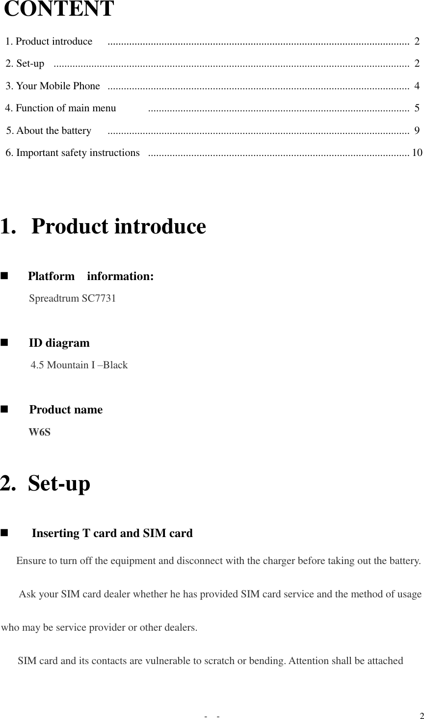   -  - 2 CONTENT  1. Product introduce    ................................................................................................................ 2 2. Set-up   ....................................................................................................................................  2  3. Your Mobile Phone  ................................................................................................................  4  4. Function of main menu       .................................................................................................  5  5. About the battery    ................................................................................................................  9  6. Important safety instructions  ................................................................................................. 10  1. Product introduce   Platform    information:  Spreadtrum SC7731    ID diagram  4.5 Mountain I –Black    Product name  W6S  2. Set-up  Inserting T card and SIM card  Ensure to turn off the equipment and disconnect with the charger before taking out the battery.  Ask your SIM card dealer whether he has provided SIM card service and the method of usage who may be service provider or other dealers. SIM card and its contacts are vulnerable to scratch or bending. Attention shall be attached 