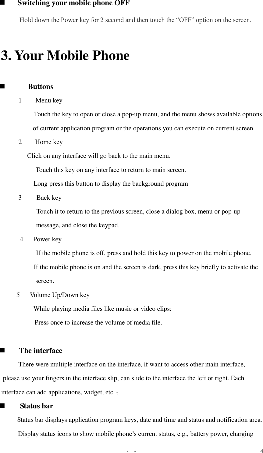   -  - 4  Switching your mobile phone OFF  Hold down the Power key for 2 second and then touch the “OFF” option on the screen.  3. Your Mobile Phone  Buttons  1   Menu key    Touch the key to open or close a pop-up menu, and the menu shows available options  of current application program or the operations you can execute on current screen. 2   Home key        Click on any interface will go back to the main menu.  Touch this key on any interface to return to main screen.    Long press this button to display the background program 3   Back key    Touch it to return to the previous screen, close a dialog box, menu or pop-up message, and close the keypad.  4   Power key    If the mobile phone is off, press and hold this key to power on the mobile phone.    If the mobile phone is on and the screen is dark, press this key briefly to activate the screen.  5   Volume Up/Down key   While playing media files like music or video clips:   Press once to increase the volume of media file.    The interface  There were multiple interface on the interface, if want to access other main interface, please use your fingers in the interface slip, can slide to the interface the left or right. Each interface can add applications, widget, etc ；  Status bar  Status bar displays application program keys, date and time and status and notification area.  Display status icons to show mobile phone’s current status, e.g., battery power, charging 
