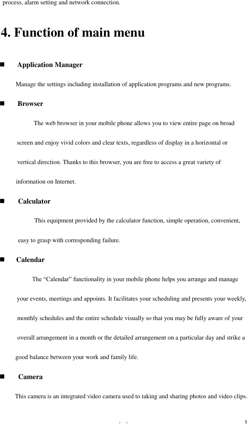   -  - 5 process, alarm setting and network connection.    4. Function of main menu  Application Manager  Manage the settings including installation of application programs and new programs.  Browser  The web browser in your mobile phone allows you to view entire page on broad screen and enjoy vivid colors and clear texts, regardless of display in a horizontal or vertical direction. Thanks to this browser, you are free to access a great variety of information on Internet.   Calculator  This equipment provided by the calculator function, simple operation, convenient, easy to grasp with corresponding failure.   Calendar The “Calendar” functionality in your mobile phone helps you arrange and manage your events, meetings and appoints. It facilitates your scheduling and presents your weekly, monthly schedules and the entire schedule visually so that you may be fully aware of your overall arrangement in a month or the detailed arrangement on a particular day and strike a good balance between your work and family life.  Camera  This camera is an integrated video camera used to taking and sharing photos and video clips. 