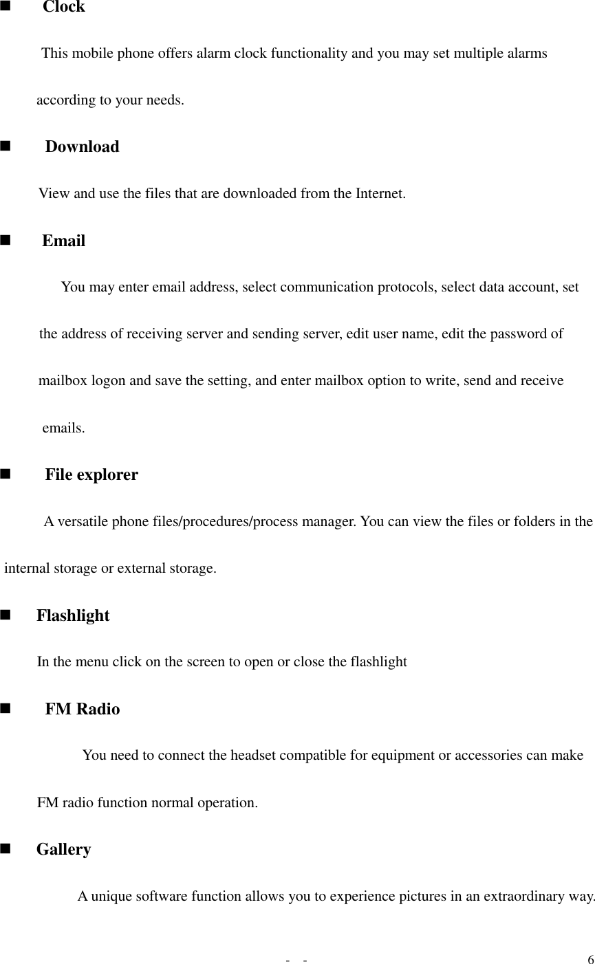   -  - 6   Clock  This mobile phone offers alarm clock functionality and you may set multiple alarms according to your needs.  Download  View and use the files that are downloaded from the Internet.  Email  You may enter email address, select communication protocols, select data account, set the address of receiving server and sending server, edit user name, edit the password of mailbox logon and save the setting, and enter mailbox option to write, send and receive emails.   File explorer  A versatile phone files/procedures/process manager. You can view the files or folders in the internal storage or external storage.   Flashlight In the menu click on the screen to open or close the flashlight  FM Radio  You need to connect the headset compatible for equipment or accessories can make FM radio function normal operation.  Gallery A unique software function allows you to experience pictures in an extraordinary way. 