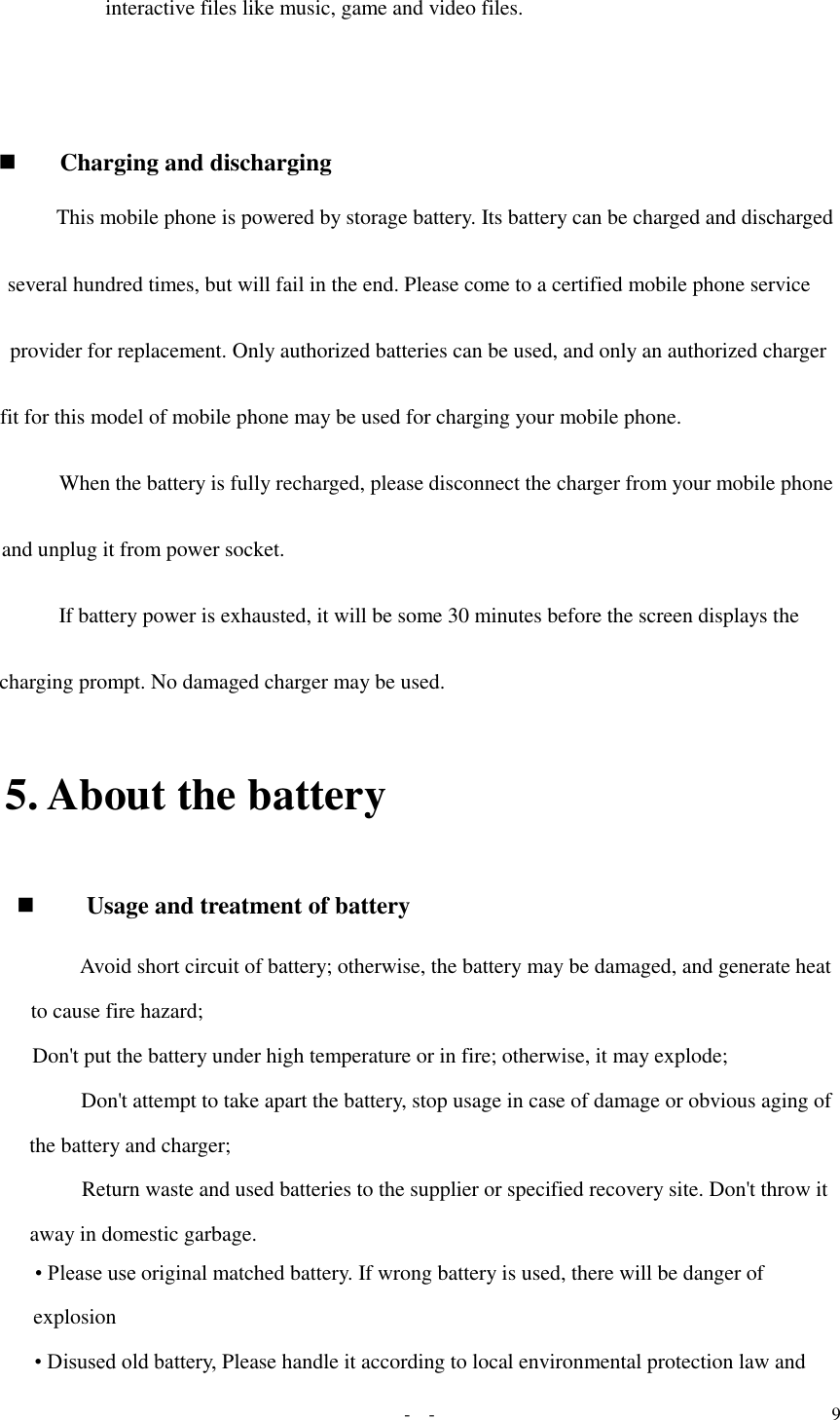   -  - 9 interactive files like music, game and video files.           Charging and discharging  This mobile phone is powered by storage battery. Its battery can be charged and discharged several hundred times, but will fail in the end. Please come to a certified mobile phone service provider for replacement. Only authorized batteries can be used, and only an authorized charger fit for this model of mobile phone may be used for charging your mobile phone. When the battery is fully recharged, please disconnect the charger from your mobile phone and unplug it from power socket.  If battery power is exhausted, it will be some 30 minutes before the screen displays the charging prompt. No damaged charger may be used. 5. About the battery   Usage and treatment of battery  Avoid short circuit of battery; otherwise, the battery may be damaged, and generate heat to cause fire hazard;  Don&apos;t put the battery under high temperature or in fire; otherwise, it may explode;  Don&apos;t attempt to take apart the battery, stop usage in case of damage or obvious aging of the battery and charger;  Return waste and used batteries to the supplier or specified recovery site. Don&apos;t throw it away in domestic garbage.  • Please use original matched battery. If wrong battery is used, there will be danger of explosion   • Disused old battery, Please handle it according to local environmental protection law and 