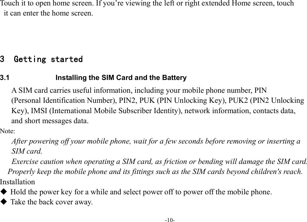 -10- Touch it to open home screen. If you’re viewing the left or right extended Home screen, touch   it can enter the home screen.    3 Getting started 3.1  Installing the SIM Card and the Battery A SIM card carries useful information, including your mobile phone number, PIN   (Personal Identification Number), PIN2, PUK (PIN Unlocking Key), PUK2 (PIN2 Unlocking   Key), IMSI (International Mobile Subscriber Identity), network information, contacts data,   and short messages data. Note: After powering off your mobile phone, wait for a few seconds before removing or inserting a   SIM card. Exercise caution when operating a SIM card, as friction or bending will damage the SIM card. Properly keep the mobile phone and its fittings such as the SIM cards beyond children&apos;s reach. Installation  Hold the power key for a while and select power off to power off the mobile phone.  Take the back cover away. 