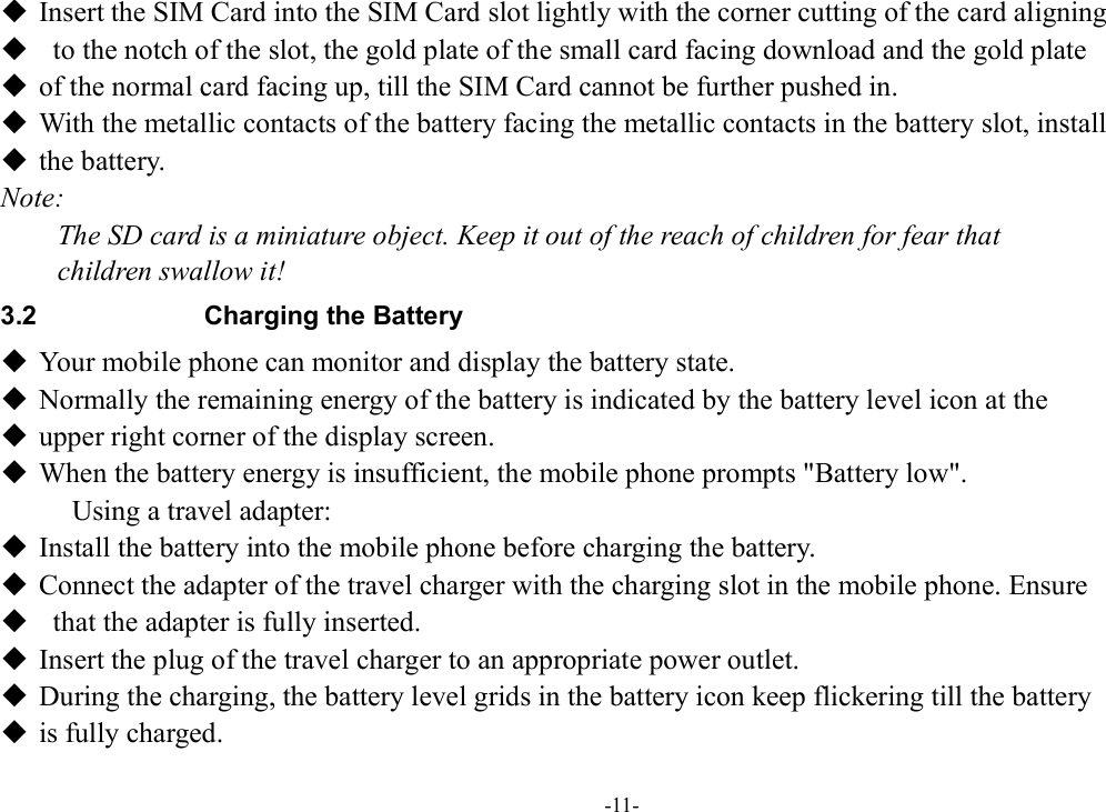 -11-  Insert the SIM Card into the SIM Card slot lightly with the corner cutting of the card aligning    to the notch of the slot, the gold plate of the small card facing download and the gold plate    of the normal card facing up, till the SIM Card cannot be further pushed in.  With the metallic contacts of the battery facing the metallic contacts in the battery slot, install    the battery. Note: The SD card is a miniature object. Keep it out of the reach of children for fear that   children swallow it! 3.2  Charging the Battery  Your mobile phone can monitor and display the battery state.  Normally the remaining energy of the battery is indicated by the battery level icon at the    upper right corner of the display screen.  When the battery energy is insufficient, the mobile phone prompts &quot;Battery low&quot;. Using a travel adapter:  Install the battery into the mobile phone before charging the battery.  Connect the adapter of the travel charger with the charging slot in the mobile phone. Ensure    that the adapter is fully inserted.  Insert the plug of the travel charger to an appropriate power outlet.  During the charging, the battery level grids in the battery icon keep flickering till the battery    is fully charged. 