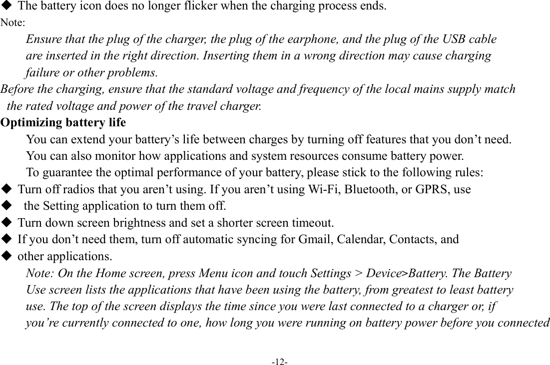 -12-  The battery icon does no longer flicker when the charging process ends. Note: Ensure that the plug of the charger, the plug of the earphone, and the plug of the USB cable   are inserted in the right direction. Inserting them in a wrong direction may cause charging   failure or other problems. Before the charging, ensure that the standard voltage and frequency of the local mains supply match   the rated voltage and power of the travel charger. Optimizing battery life You can extend your battery’s life between charges by turning off features that you don’t need.   You can also monitor how applications and system resources consume battery power.   To guarantee the optimal performance of your battery, please stick to the following rules:  Turn off radios that you aren’t using. If you aren’t using Wi-Fi, Bluetooth, or GPRS, use    the Setting application to turn them off.  Turn down screen brightness and set a shorter screen timeout.  If you don’t need them, turn off automatic syncing for Gmail, Calendar, Contacts, and    other applications. Note: On the Home screen, press Menu icon and touch Settings &gt; Device&gt;Battery. The Battery   Use screen lists the applications that have been using the battery, from greatest to least battery   use. The top of the screen displays the time since you were last connected to a charger or, if   you’re currently connected to one, how long you were running on battery power before you connected 