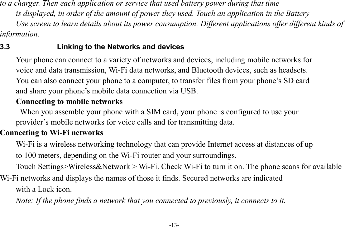 -13- to a charger. Then each application or service that used battery power during that time   is displayed, in order of the amount of power they used. Touch an application in the Battery   Use screen to learn details about its power consumption. Different applications offer different kinds of information.   3.3  Linking to the Networks and devices Your phone can connect to a variety of networks and devices, including mobile networks for   voice and data transmission, Wi-Fi data networks, and Bluetooth devices, such as headsets.   You can also connect your phone to a computer, to transfer files from your phone’s SD card   and share your phone’s mobile data connection via USB. Connecting to mobile networks   When you assemble your phone with a SIM card, your phone is configured to use your   provider’s mobile networks for voice calls and for transmitting data. Connecting to Wi-Fi networks Wi-Fi is a wireless networking technology that can provide Internet access at distances of up to 100 meters, depending on the Wi-Fi router and your surroundings. Touch Settings&gt;Wireless&amp;Network &gt; Wi-Fi. Check Wi-Fi to turn it on. The phone scans for available Wi-Fi networks and displays the names of those it finds. Secured networks are indicated   with a Lock icon.   Note: If the phone finds a network that you connected to previously, it connects to it. 