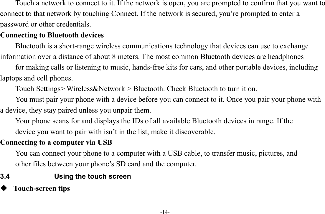-14- Touch a network to connect to it. If the network is open, you are prompted to confirm that you want to connect to that network by touching Connect. If the network is secured, you’re prompted to enter a password or other credentials. Connecting to Bluetooth devices Bluetooth is a short-range wireless communications technology that devices can use to exchange information over a distance of about 8 meters. The most common Bluetooth devices are headphones   for making calls or listening to music, hands-free kits for cars, and other portable devices, including laptops and cell phones.           Touch Settings&gt; Wireless&amp;Network &gt; Bluetooth. Check Bluetooth to turn it on.         You must pair your phone with a device before you can connect to it. Once you pair your phone with a device, they stay paired unless you unpair them.         Your phone scans for and displays the IDs of all available Bluetooth devices in range. If the   device you want to pair with isn’t in the list, make it discoverable.   Connecting to a computer via USB You can connect your phone to a computer with a USB cable, to transfer music, pictures, and   other files between your phone’s SD card and the computer. 3.4  Using the touch screen  Touch-screen tips   