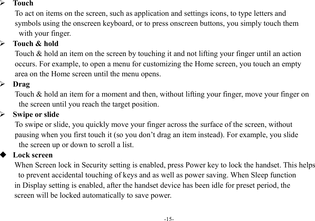 -15-  Touch To act on items on the screen, such as application and settings icons, to type letters and   symbols using the onscreen keyboard, or to press onscreen buttons, you simply touch them   with your finger.  Touch &amp; hold   Touch &amp; hold an item on the screen by touching it and not lifting your finger until an action   occurs. For example, to open a menu for customizing the Home screen, you touch an empty   area on the Home screen until the menu opens.      Drag   Touch &amp; hold an item for a moment and then, without lifting your finger, move your finger on   the screen until you reach the target position.  Swipe or slide   To swipe or slide, you quickly move your finger across the surface of the screen, without   pausing when you first touch it (so you don’t drag an item instead). For example, you slide   the screen up or down to scroll a list.  Lock screen When Screen lock in Security setting is enabled, press Power key to lock the handset. This helps   to prevent accidental touching of keys and as well as power saving. When Sleep function   in Display setting is enabled, after the handset device has been idle for preset period, the   screen will be locked automatically to save power.   
