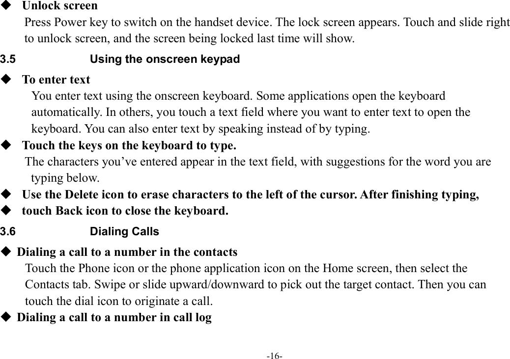 -16-  Unlock screen Press Power key to switch on the handset device. The lock screen appears. Touch and slide right   to unlock screen, and the screen being locked last time will show.   3.5  Using the onscreen keypad  To enter text You enter text using the onscreen keyboard. Some applications open the keyboard   automatically. In others, you touch a text field where you want to enter text to open the   keyboard. You can also enter text by speaking instead of by typing.    Touch the keys on the keyboard to type. The characters you’ve entered appear in the text field, with suggestions for the word you are   typing below.    Use the Delete icon to erase characters to the left of the cursor. After finishing typing,    touch Back icon to close the keyboard. 3.6  Dialing Calls  Dialing a call to a number in the contacts Touch the Phone icon or the phone application icon on the Home screen, then select the   Contacts tab. Swipe or slide upward/downward to pick out the target contact. Then you can   touch the dial icon to originate a call.  Dialing a call to a number in call log 