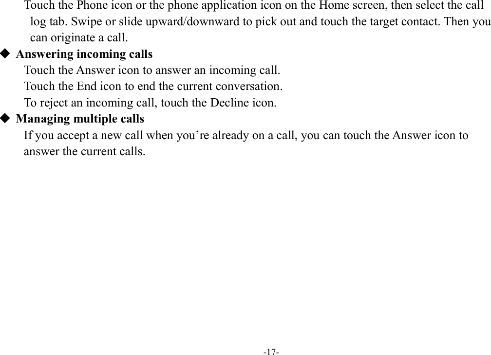 -17- Touch the Phone icon or the phone application icon on the Home screen, then select the call   log tab. Swipe or slide upward/downward to pick out and touch the target contact. Then you   can originate a call.  Answering incoming calls Touch the Answer icon to answer an incoming call. Touch the End icon to end the current conversation. To reject an incoming call, touch the Decline icon.  Managing multiple calls If you accept a new call when you’re already on a call, you can touch the Answer icon to   answer the current calls.           