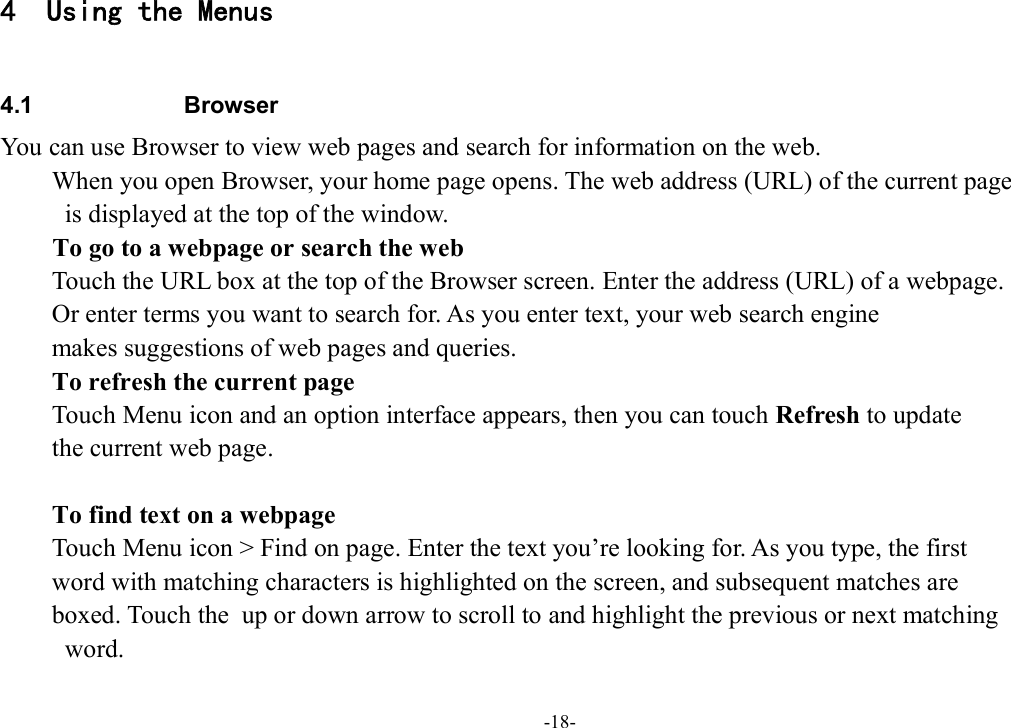 -18- 4 Using the Menus  4.1  Browser You can use Browser to view web pages and search for information on the web. When you open Browser, your home page opens. The web address (URL) of the current page   is displayed at the top of the window. To go to a webpage or search the web Touch the URL box at the top of the Browser screen. Enter the address (URL) of a webpage.   Or enter terms you want to search for. As you enter text, your web search engine   makes suggestions of web pages and queries.         To refresh the current page Touch Menu icon and an option interface appears, then you can touch Refresh to update   the current web page.               To find text on a webpage Touch Menu icon &gt; Find on page. Enter the text you’re looking for. As you type, the first   word with matching characters is highlighted on the screen, and subsequent matches are   boxed. Touch the   up or down arrow to scroll to and highlight the previous or next matching   word. 