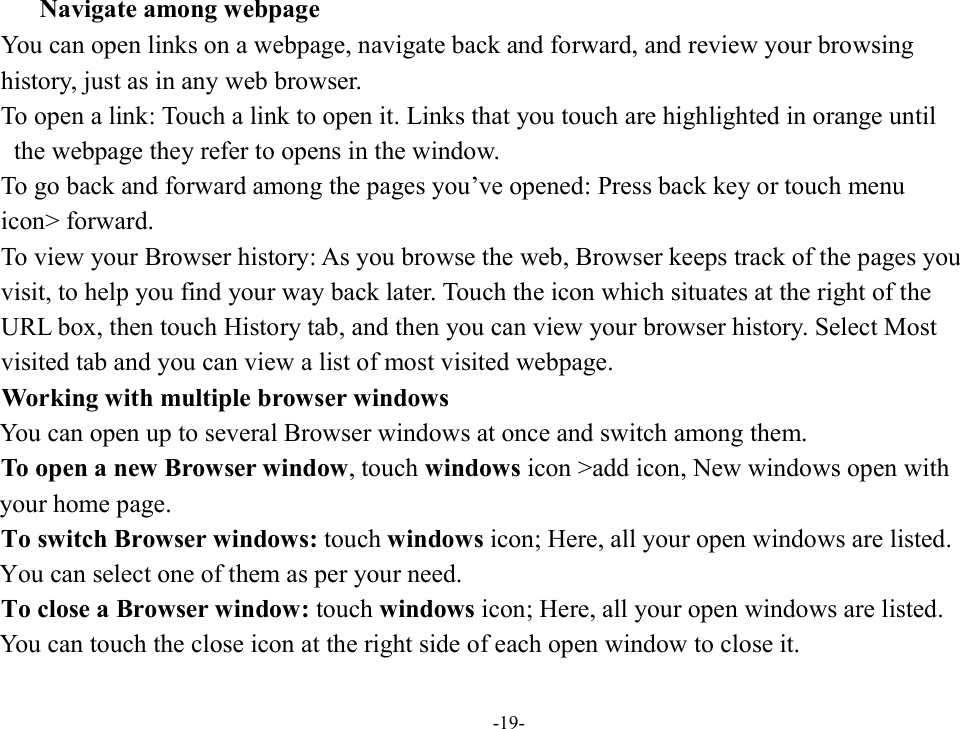 -19-      Navigate among webpage You can open links on a webpage, navigate back and forward, and review your browsing   history, just as in any web browser.           To open a link: Touch a link to open it. Links that you touch are highlighted in orange until   the webpage they refer to opens in the window. To go back and forward among the pages you’ve opened: Press back key or touch menu   icon&gt; forward.           To view your Browser history: As you browse the web, Browser keeps track of the pages you   visit, to help you find your way back later. Touch the icon which situates at the right of the   URL box, then touch History tab, and then you can view your browser history. Select Most   visited tab and you can view a list of most visited webpage.   Working with multiple browser windows You can open up to several Browser windows at once and switch among them.         To open a new Browser window, touch windows icon &gt;add icon, New windows open with   your home page.        To switch Browser windows: touch windows icon; Here, all your open windows are listed.   You can select one of them as per your need.         To close a Browser window: touch windows icon; Here, all your open windows are listed.     You can touch the close icon at the right side of each open window to close it. 