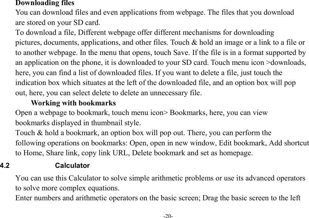 -20-         Downloading files You can download files and even applications from webpage. The files that you download   are stored on your SD card. To download a file, Different webpage offer different mechanisms for downloading   pictures, documents, applications, and other files. Touch &amp; hold an image or a link to a file or   to another webpage. In the menu that opens, touch Save. If the file is in a format supported by   an application on the phone, it is downloaded to your SD card. Touch menu icon &gt;downloads,   here, you can find a list of downloaded files. If you want to delete a file, just touch the   indication box which situates at the left of the downloaded file, and an option box will pop   out, here, you can select delete to delete an unnecessary file.        Working with bookmarks Open a webpage to bookmark, touch menu icon&gt; Bookmarks, here, you can view   bookmarks displayed in thumbnail style.   Touch &amp; hold a bookmark, an option box will pop out. There, you can perform the   following operations on bookmarks: Open, open in new window, Edit bookmark, Add shortcut   to Home, Share link, copy link URL, Delete bookmark and set as homepage. 4.2  Calculator You can use this Calculator to solve simple arithmetic problems or use its advanced operators   to solve more complex equations. Enter numbers and arithmetic operators on the basic screen; Drag the basic screen to the left 
