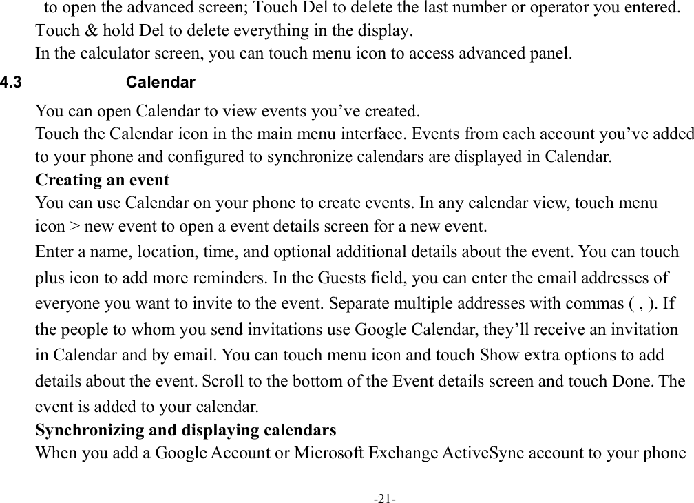 -21-   to open the advanced screen; Touch Del to delete the last number or operator you entered.   Touch &amp; hold Del to delete everything in the display. In the calculator screen, you can touch menu icon to access advanced panel. 4.3  Calendar You can open Calendar to view events you’ve created.   Touch the Calendar icon in the main menu interface. Events from each account you’ve added   to your phone and configured to synchronize calendars are displayed in Calendar. Creating an event You can use Calendar on your phone to create events. In any calendar view, touch menu   icon &gt; new event to open a event details screen for a new event.   Enter a name, location, time, and optional additional details about the event. You can touch   plus icon to add more reminders. In the Guests field, you can enter the email addresses of   everyone you want to invite to the event. Separate multiple addresses with commas ( , ). If   the people to whom you send invitations use Google Calendar, they’ll receive an invitation   in Calendar and by email. You can touch menu icon and touch Show extra options to add   details about the event. Scroll to the bottom of the Event details screen and touch Done. The   event is added to your calendar. Synchronizing and displaying calendars When you add a Google Account or Microsoft Exchange ActiveSync account to your phone   