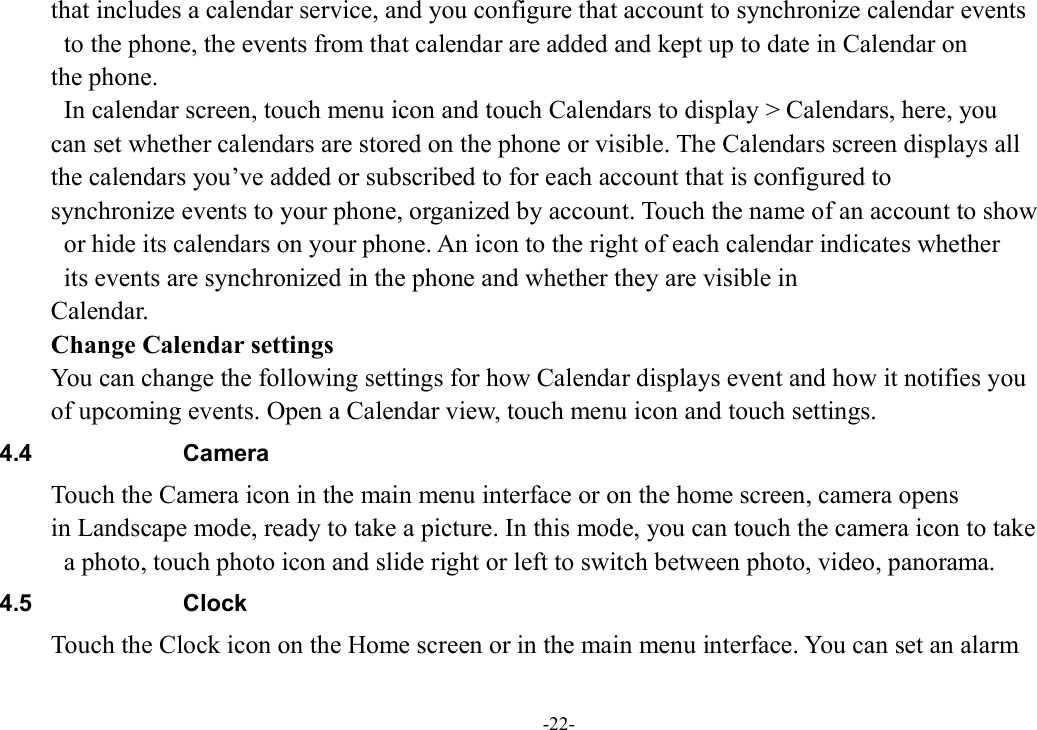-22- that includes a calendar service, and you configure that account to synchronize calendar events   to the phone, the events from that calendar are added and kept up to date in Calendar on   the phone.   In calendar screen, touch menu icon and touch Calendars to display &gt; Calendars, here, you   can set whether calendars are stored on the phone or visible. The Calendars screen displays all   the calendars you’ve added or subscribed to for each account that is configured to   synchronize events to your phone, organized by account. Touch the name of an account to show   or hide its calendars on your phone. An icon to the right of each calendar indicates whether   its events are synchronized in the phone and whether they are visible in   Calendar.         Change Calendar settings You can change the following settings for how Calendar displays event and how it notifies you   of upcoming events. Open a Calendar view, touch menu icon and touch settings. 4.4  Camera Touch the Camera icon in the main menu interface or on the home screen, camera opens   in Landscape mode, ready to take a picture. In this mode, you can touch the camera icon to take   a photo, touch photo icon and slide right or left to switch between photo, video, panorama. 4.5  Clock Touch the Clock icon on the Home screen or in the main menu interface. You can set an alarm   