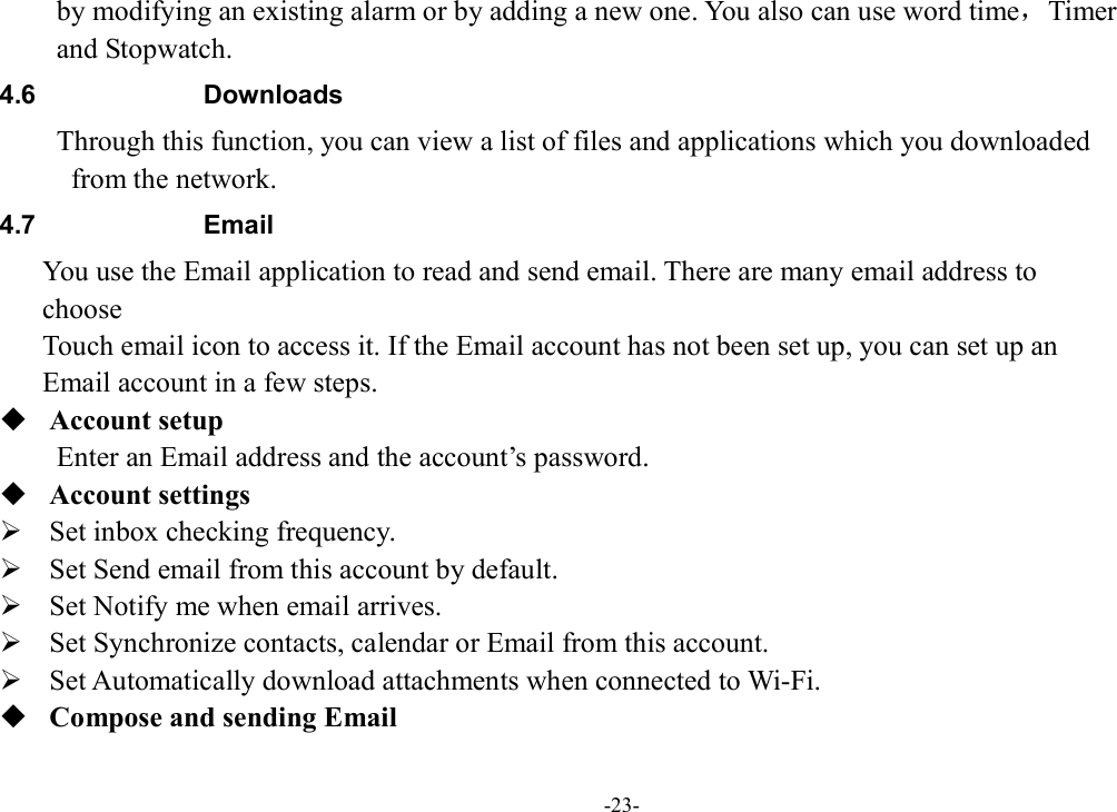 -23- by modifying an existing alarm or by adding a new one. You also can use word time，Timer   and Stopwatch. 4.6  Downloads Through this function, you can view a list of files and applications which you downloaded   from the network.   4.7  Email You use the Email application to read and send email. There are many email address to   choose       Touch email icon to access it. If the Email account has not been set up, you can set up an   Email account in a few steps.  Account setup   Enter an Email address and the account’s password.    Account settings    Set inbox checking frequency.    Set Send email from this account by default.    Set Notify me when email arrives.    Set Synchronize contacts, calendar or Email from this account.    Set Automatically download attachments when connected to Wi-Fi.  Compose and sending Email   