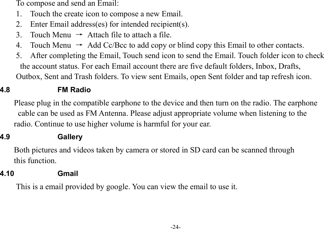 -24- To compose and send an Email:   1.    Touch the create icon to compose a new Email.   2.    Enter Email address(es) for intended recipient(s).     3.    Touch Menu  →  Attach file to attach a file.     4.    Touch Menu  →  Add Cc/Bcc to add copy or blind copy this Email to other contacts.     5.    After completing the Email, Touch send icon to send the Email. Touch folder icon to check   the account status. For each Email account there are five default folders, Inbox, Drafts,   Outbox, Sent and Trash folders. To view sent Emails, open Sent folder and tap refresh icon.   4.8  FM Radio Please plug in the compatible earphone to the device and then turn on the radio. The earphone   cable can be used as FM Antenna. Please adjust appropriate volume when listening to the   radio. Continue to use higher volume is harmful for your ear. 4.9  Gallery Both pictures and videos taken by camera or stored in SD card can be scanned through   this function. 4.10  Gmail This is a email provided by google. You can view the email to use it. 