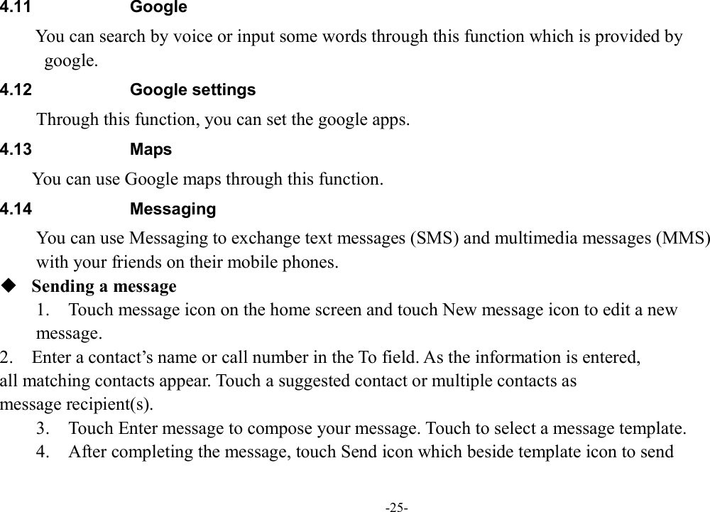 -25- 4.11  Google   You can search by voice or input some words through this function which is provided by   google. 4.12  Google settings         Through this function, you can set the google apps. 4.13  Maps        You can use Google maps through this function. 4.14  Messaging You can use Messaging to exchange text messages (SMS) and multimedia messages (MMS)   with your friends on their mobile phones.  Sending a message 1.    Touch message icon on the home screen and touch New message icon to edit a new   message. 2.    Enter a contact’s name or call number in the To field. As the information is entered,   all matching contacts appear. Touch a suggested contact or multiple contacts as   message recipient(s).     3.    Touch Enter message to compose your message. Touch to select a message template.     4.    After completing the message, touch Send icon which beside template icon to send   
