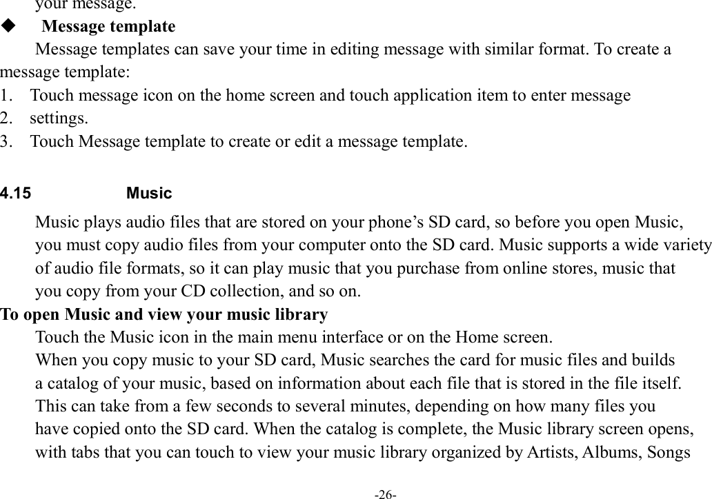 -26- your message.    Message template Message templates can save your time in editing message with similar format. To create a   message template: 1. Touch message icon on the home screen and touch application item to enter message   2. settings.   3. Touch Message template to create or edit a message template.  4.15  Music Music plays audio files that are stored on your phone’s SD card, so before you open Music,   you must copy audio files from your computer onto the SD card. Music supports a wide variety   of audio file formats, so it can play music that you purchase from online stores, music that   you copy from your CD collection, and so on.   To open Music and view your music library Touch the Music icon in the main menu interface or on the Home screen. When you copy music to your SD card, Music searches the card for music files and builds   a catalog of your music, based on information about each file that is stored in the file itself.   This can take from a few seconds to several minutes, depending on how many files you   have copied onto the SD card. When the catalog is complete, the Music library screen opens,   with tabs that you can touch to view your music library organized by Artists, Albums, Songs   