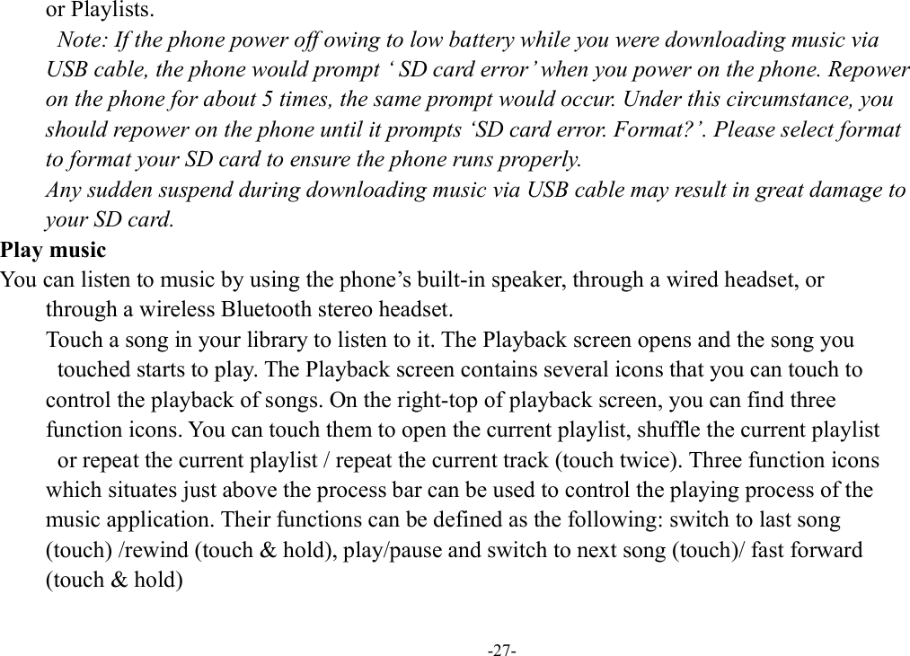 -27- or Playlists.   Note: If the phone power off owing to low battery while you were downloading music via   USB cable, the phone would prompt ‘ SD card error’ when you power on the phone. Repower   on the phone for about 5 times, the same prompt would occur. Under this circumstance, you   should repower on the phone until it prompts ‘SD card error. Format?’. Please select format   to format your SD card to ensure the phone runs properly. Any sudden suspend during downloading music via USB cable may result in great damage to   your SD card.         Play music You can listen to music by using the phone’s built-in speaker, through a wired headset, or   through a wireless Bluetooth stereo headset. Touch a song in your library to listen to it. The Playback screen opens and the song you   touched starts to play. The Playback screen contains several icons that you can touch to   control the playback of songs. On the right-top of playback screen, you can find three   function icons. You can touch them to open the current playlist, shuffle the current playlist   or repeat the current playlist / repeat the current track (touch twice). Three function icons   which situates just above the process bar can be used to control the playing process of the   music application. Their functions can be defined as the following: switch to last song   (touch) /rewind (touch &amp; hold), play/pause and switch to next song (touch)/ fast forward   (touch &amp; hold)   