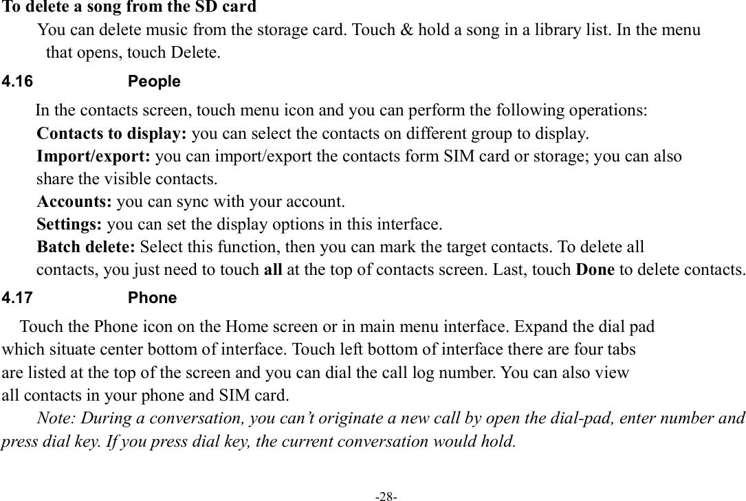 -28- To delete a song from the SD card You can delete music from the storage card. Touch &amp; hold a song in a library list. In the menu   that opens, touch Delete. 4.16  People   In the contacts screen, touch menu icon and you can perform the following operations: Contacts to display: you can select the contacts on different group to display. Import/export: you can import/export the contacts form SIM card or storage; you can also   share the visible contacts. Accounts: you can sync with your account. Settings: you can set the display options in this interface. Batch delete: Select this function, then you can mark the target contacts. To delete all   contacts, you just need to touch all at the top of contacts screen. Last, touch Done to delete contacts. 4.17  Phone     Touch the Phone icon on the Home screen or in main menu interface. Expand the dial pad   which situate center bottom of interface. Touch left bottom of interface there are four tabs   are listed at the top of the screen and you can dial the call log number. You can also view   all contacts in your phone and SIM card.         Note: During a conversation, you can’t originate a new call by open the dial-pad, enter number and press dial key. If you press dial key, the current conversation would hold.  