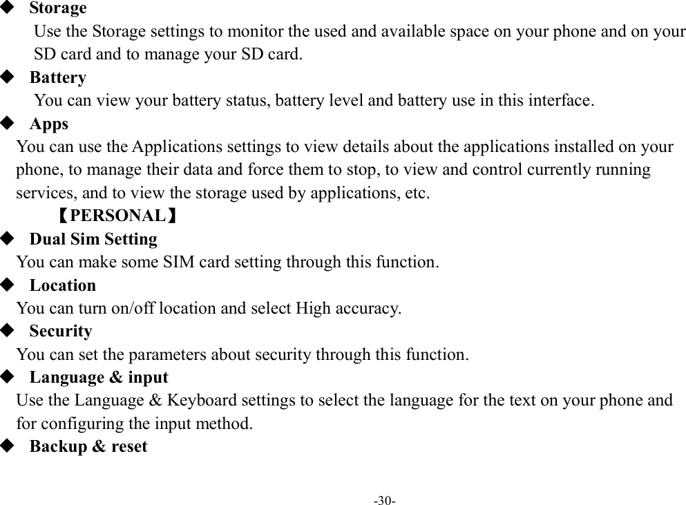 -30-  Storage Use the Storage settings to monitor the used and available space on your phone and on your   SD card and to manage your SD card.  Battery You can view your battery status, battery level and battery use in this interface.  Apps You can use the Applications settings to view details about the applications installed on your   phone, to manage their data and force them to stop, to view and control currently running   services, and to view the storage used by applications, etc.         【PERSONAL】  Dual Sim Setting You can make some SIM card setting through this function.  Location    You can turn on/off location and select High accuracy.  Security You can set the parameters about security through this function.  Language &amp; input Use the Language &amp; Keyboard settings to select the language for the text on your phone and   for configuring the input method.  Backup &amp; reset 