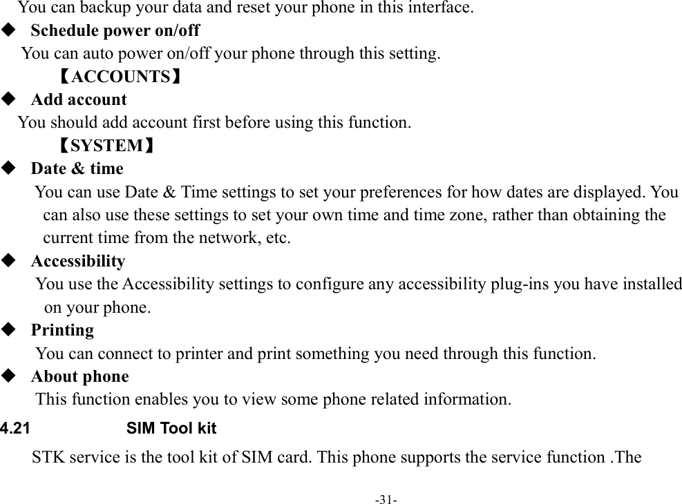 -31- You can backup your data and reset your phone in this interface.  Schedule power on/off You can auto power on/off your phone through this setting.         【ACCOUNTS】  Add account You should add account first before using this function.       【SYSTEM】  Date &amp; time You can use Date &amp; Time settings to set your preferences for how dates are displayed. You   can also use these settings to set your own time and time zone, rather than obtaining the   current time from the network, etc.  Accessibility You use the Accessibility settings to configure any accessibility plug-ins you have installed   on your phone.  Printing         You can connect to printer and print something you need through this function.  About phone This function enables you to view some phone related information. 4.21  SIM Tool kit STK service is the tool kit of SIM card. This phone supports the service function .The   
