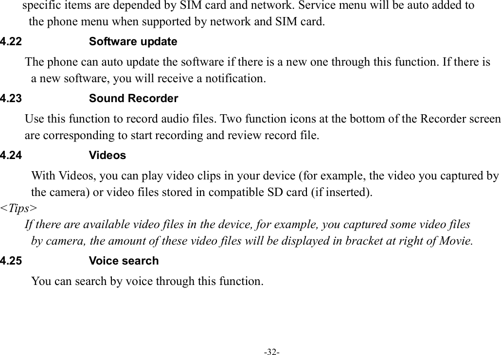 -32- specific items are depended by SIM card and network. Service menu will be auto added to   the phone menu when supported by network and SIM card. 4.22  Software update The phone can auto update the software if there is a new one through this function. If there is   a new software, you will receive a notification. 4.23  Sound Recorder Use this function to record audio files. Two function icons at the bottom of the Recorder screen   are corresponding to start recording and review record file. 4.24  Videos With Videos, you can play video clips in your device (for example, the video you captured by   the camera) or video files stored in compatible SD card (if inserted). &lt;Tips&gt; If there are available video files in the device, for example, you captured some video files   by camera, the amount of these video files will be displayed in bracket at right of Movie. 4.25  Voice search           You can search by voice through this function. 