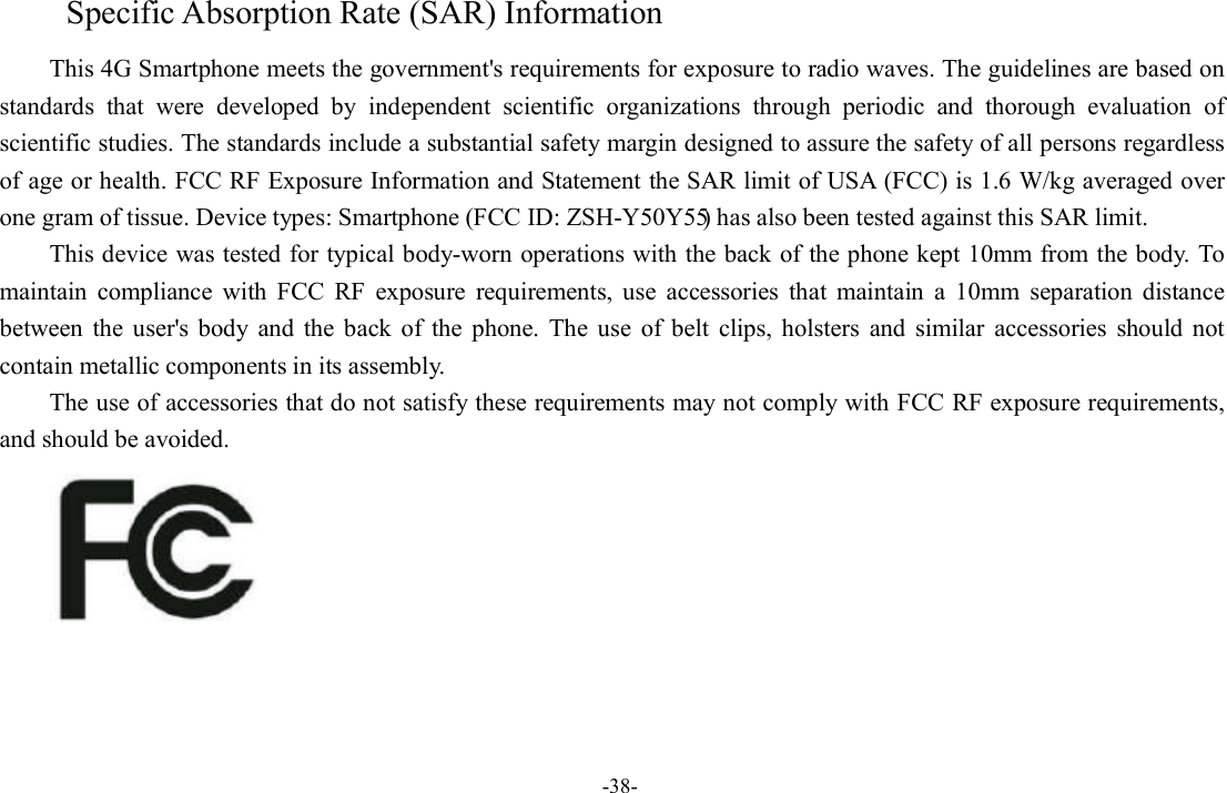 -38- Specific Absorption Rate (SAR) Information This 4G Smartphone meets the government&apos;s requirements for exposure to radio waves. The guidelines are based on standards  that  were  developed  by  independent  scientific  organizations  through  periodic  and  thorough  evaluation  of scientific studies. The standards include a substantial safety margin designed to assure the safety of all persons regardless of age or health. FCC RF Exposure Information and Statement the SAR limit of USA (FCC) is 1.6 W/kg averaged over one gram of tissue. Device types: Smartphone (FCC ID: ZSH-Y50Y55) has also been tested against this SAR limit. This device was tested for typical body-worn operations with the back of the phone kept 10mm from the body. To maintain  compliance  with  FCC  RF  exposure  requirements,  use  accessories  that  maintain  a  10mm  separation  distance between  the  user&apos;s  body  and  the  back  of  the  phone.  The  use  of  belt  clips,  holsters  and  similar  accessories  should  not contain metallic components in its assembly. The use of accessories that do not satisfy these requirements may not comply with FCC RF exposure requirements, and should be avoided.  