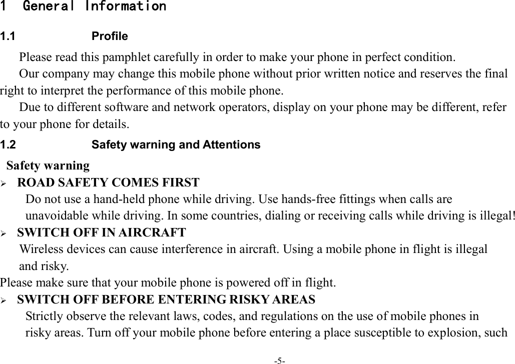 -5- 1 General Information 1.1  Profile       Please read this pamphlet carefully in order to make your phone in perfect condition.       Our company may change this mobile phone without prior written notice and reserves the final   right to interpret the performance of this mobile phone.       Due to different software and network operators, display on your phone may be different, refer   to your phone for details. 1.2  Safety warning and Attentions  Safety warning  ROAD SAFETY COMES FIRST Do not use a hand-held phone while driving. Use hands-free fittings when calls are   unavoidable while driving. In some countries, dialing or receiving calls while driving is illegal!  SWITCH OFF IN AIRCRAFT Wireless devices can cause interference in aircraft. Using a mobile phone in flight is illegal   and risky.     Please make sure that your mobile phone is powered off in flight.  SWITCH OFF BEFORE ENTERING RISKY AREAS Strictly observe the relevant laws, codes, and regulations on the use of mobile phones in   risky areas. Turn off your mobile phone before entering a place susceptible to explosion, such   