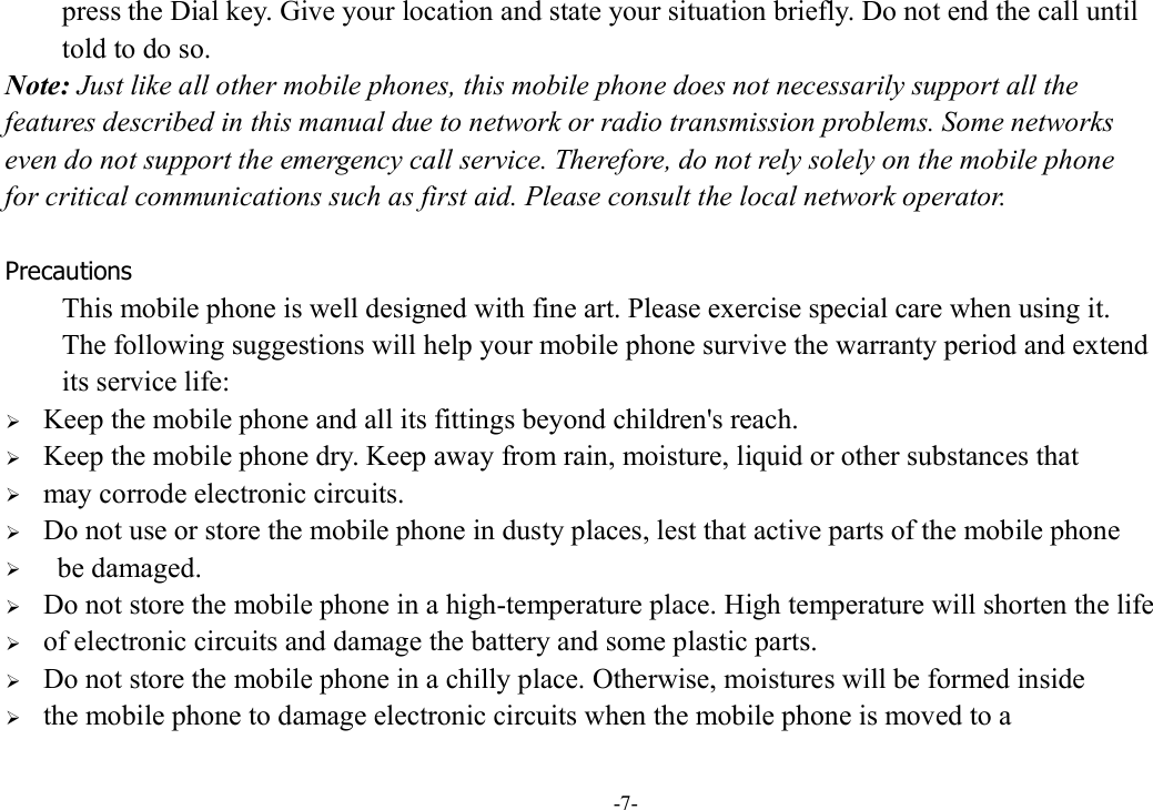 -7- press the Dial key. Give your location and state your situation briefly. Do not end the call until   told to do so. Note: Just like all other mobile phones, this mobile phone does not necessarily support all the   features described in this manual due to network or radio transmission problems. Some networks   even do not support the emergency call service. Therefore, do not rely solely on the mobile phone   for critical communications such as first aid. Please consult the local network operator.  Precautions This mobile phone is well designed with fine art. Please exercise special care when using it.   The following suggestions will help your mobile phone survive the warranty period and extend   its service life:  Keep the mobile phone and all its fittings beyond children&apos;s reach.  Keep the mobile phone dry. Keep away from rain, moisture, liquid or other substances that    may corrode electronic circuits.  Do not use or store the mobile phone in dusty places, lest that active parts of the mobile phone    be damaged.  Do not store the mobile phone in a high-temperature place. High temperature will shorten the life    of electronic circuits and damage the battery and some plastic parts.  Do not store the mobile phone in a chilly place. Otherwise, moistures will be formed inside    the mobile phone to damage electronic circuits when the mobile phone is moved to a   