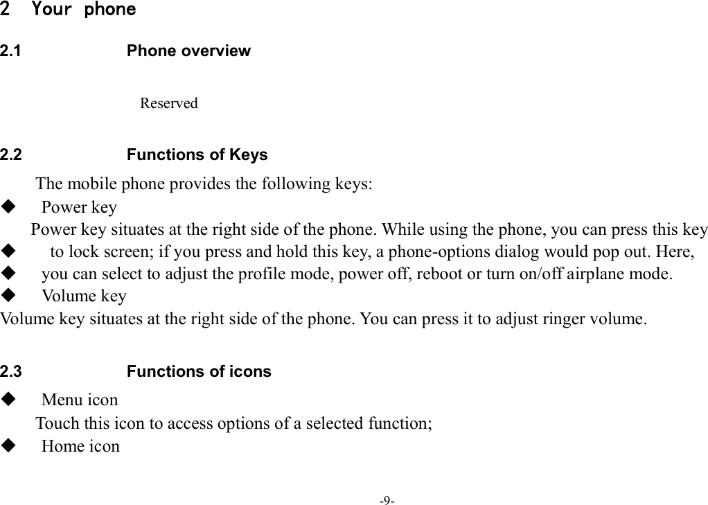 -9- 2 Your phone 2.1  Phone overview  Reserved  2.2  Functions of Keys The mobile phone provides the following keys:  Power key Power key situates at the right side of the phone. While using the phone, you can press this key    to lock screen; if you press and hold this key, a phone-options dialog would pop out. Here,    you can select to adjust the profile mode, power off, reboot or turn on/off airplane mode.  Volume key Volume key situates at the right side of the phone. You can press it to adjust ringer volume.  2.3  Functions of icons  Menu icon Touch this icon to access options of a selected function;  Home icon 