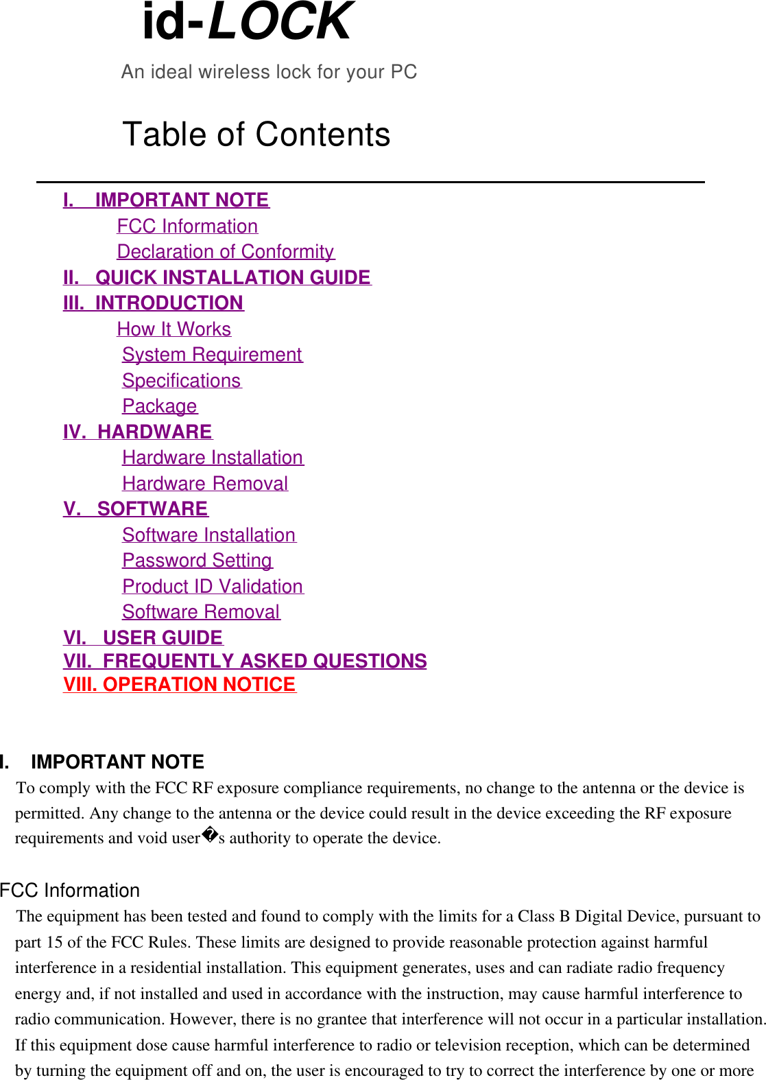           id-LOCK                       An ideal wireless lock for your PC                Table of Contents               I.    IMPORTANT NOTE                        FCC Information                        Declaration of Conformity             II.   QUICK INSTALLATION GUIDE             III.  INTRODUCTION                        How It Works                        System Requirement                        Specifications                        Package             IV.  HARDWARE                        Hardware Installation                        Hardware Removal             V.   SOFTWARE                        Software Installation                        Password Setting                        Product ID Validation                        Software Removal             VI.   USER GUIDE             VII.  FREQUENTLY ASKED QUESTIONS             VIII. OPERATION NOTICE     I.    IMPORTANT NOTE  To comply with the FCC RF exposure compliance requirements, no change to the antenna or the device is permitted. Any change to the antenna or the device could result in the device exceeding the RF exposure requirements and void users authority to operate the device.   FCC Information  The equipment has been tested and found to comply with the limits for a Class B Digital Device, pursuant to part 15 of the FCC Rules. These limits are designed to provide reasonable protection against harmful interference in a residential installation. This equipment generates, uses and can radiate radio frequency energy and, if not installed and used in accordance with the instruction, may cause harmful interference to radio communication. However, there is no grantee that interference will not occur in a particular installation. If this equipment dose cause harmful interference to radio or television reception, which can be determined by turning the equipment off and on, the user is encouraged to try to correct the interference by one or more 