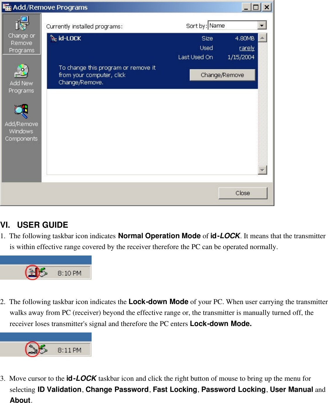    VI.   USER GUIDE 1.  The following taskbar icon indicates Normal Operation Mode of id-LOCK. It means that the transmitter is within effective range covered by the receiver therefore the PC can be operated normally.    2.  The following taskbar icon indicates the Lock-down Mode of your PC. When user carrying the transmitter walks away from PC (receiver) beyond the effective range or, the transmitter is manually turned off, the receiver loses transmitter&apos;s signal and therefore the PC enters Lock-down Mode.     3.  Move cursor to the id-LOCK taskbar icon and click the right button of mouse to bring up the menu for selecting ID Validation, Change Password, Fast Locking, Password Locking, User Manual and About. 