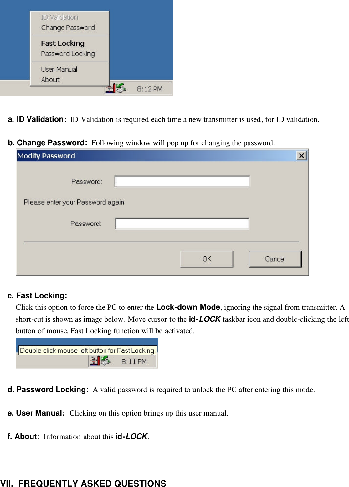    a. ID Validation:  ID Validation is required each time a new transmitter is used, for ID validation.   b. Change Password:  Following window will pop up for changing the password.    c. Fast Locking: Click this option to force the PC to enter the Lock-down Mode, ignoring the signal from transmitter. A short-cut is shown as image below. Move cursor to the id-LOCK taskbar icon and double-clicking the left button of mouse, Fast Locking function will be activated.     d. Password Locking:  A valid password is required to unlock the PC after entering this mode.   e. User Manual:  Clicking on this option brings up this user manual.   f. About:  Information about this id-LOCK.       VII.  FREQUENTLY ASKED QUESTIONS   