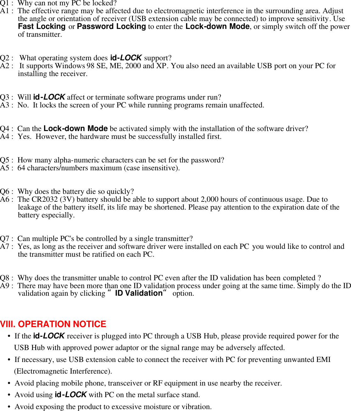 Q1 :  Why can not my PC be locked?  A1 :  The effective range may be affected due to electromagnetic interference in the surrounding area. Adjust the angle or orientation of receiver (USB extension cable may be connected) to improve sensitivity. Use Fast Locking or Password Locking to enter the Lock-down Mode, or simply switch off the power of transmitter.     Q2 :   What operating system does id-LOCK support?  A2 :   It supports Windows 98 SE, ME, 2000 and XP. You also need an available USB port on your PC for installing the receiver.      Q3 :  Will id-LOCK affect or terminate software programs under run?  A3 :  No.  It locks the screen of your PC while running programs remain unaffected.     Q4 :  Can the Lock-down Mode be activated simply with the installation of the software driver?  A4 :  Yes.  However, the hardware must be successfully installed first.     Q5 :  How many alpha-numeric characters can be set for the password?  A5 :  64 characters/numbers maximum (case insensitive).     Q6 :  Why does the battery die so quickly? A6 :  The CR2032 (3V) battery should be able to support about 2,000 hours of continuous usage. Due to leakage of the battery itself, its life may be shortened. Please pay attention to the expiration date of the battery especially.     Q7 :  Can multiple PC&apos;s be controlled by a single transmitter?  A7 :  Yes, as long as the receiver and software driver were installed on each PC you would like to control and the transmitter must be ratified on each PC.     Q8 :  Why does the transmitter unable to control PC even after the ID validation has been completed ?  A9 :  There may have been more than one ID validation process under going at the same time. Simply do the ID validation again by clicking “ID Validation“ option.     VIII. OPERATION NOTICE  •  If the id-LOCK receiver is plugged into PC through a USB Hub, please provide required power for the USB Hub with approved power adaptor or the signal range may be adversely affected.  •  If necessary, use USB extension cable to connect the receiver with PC for preventing unwanted EMI (Electromagnetic Interference).  •  Avoid placing mobile phone, transceiver or RF equipment in use nearby the receiver.  •  Avoid using id-LOCK with PC on the metal surface stand.  •  Avoid exposing the product to excessive moisture or vibration.   