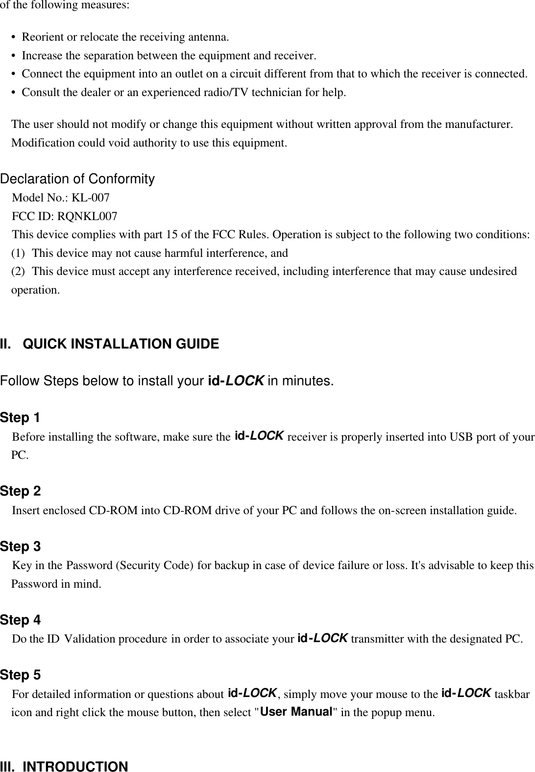 of the following measures:  •  Reorient or relocate the receiving antenna. •  Increase the separation between the equipment and receiver. •  Connect the equipment into an outlet on a circuit different from that to which the receiver is connected. •  Consult the dealer or an experienced radio/TV technician for help.  The user should not modify or change this equipment without written approval from the manufacturer. Modification could void authority to use this equipment.   Declaration of Conformity  Model No.: KL-007  FCC ID: RQNKL007  This device complies with part 15 of the FCC Rules. Operation is subject to the following two conditions: (1)  This device may not cause harmful interference, and (2)  This device must accept any interference received, including interference that may cause undesired operation.     II.   QUICK INSTALLATION GUIDE   Follow Steps below to install your id-LOCK in minutes.   Step 1  Before installing the software, make sure the id-LOCK receiver is properly inserted into USB port of your PC.   Step 2  Insert enclosed CD-ROM into CD-ROM drive of your PC and follows the on-screen installation guide.   Step 3  Key in the Password (Security Code) for backup in case of device failure or loss. It&apos;s advisable to keep this Password in mind.   Step 4  Do the ID Validation procedure in order to associate your id-LOCK transmitter with the designated PC.   Step 5  For detailed information or questions about id-LOCK, simply move your mouse to the id-LOCK taskbar icon and right click the mouse button, then select &quot;User Manual&quot; in the popup menu.     III.  INTRODUCTION   