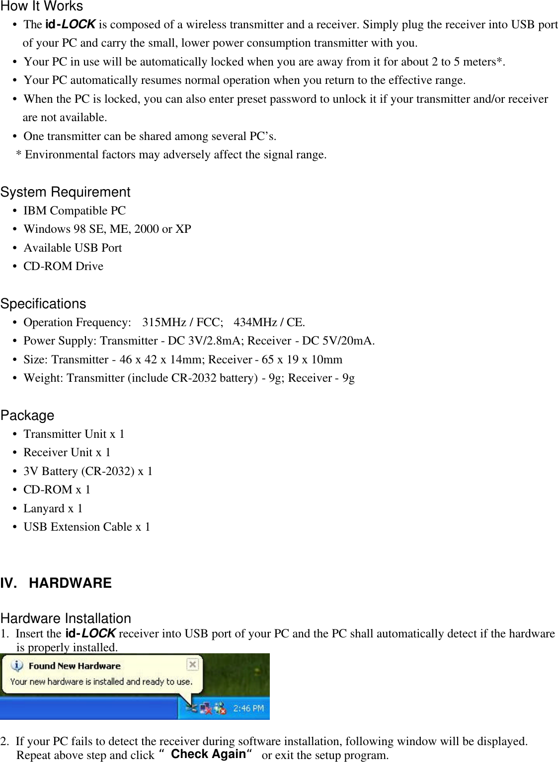 How It Works  •  The id-LOCK is composed of a wireless transmitter and a receiver. Simply plug the receiver into USB port of your PC and carry the small, lower power consumption transmitter with you.  •  Your PC in use will be automatically locked when you are away from it for about 2 to 5 meters*.  •  Your PC automatically resumes normal operation when you return to the effective range.  •  When the PC is locked, you can also enter preset password to unlock it if your transmitter and/or receiver are not available.  •  One transmitter can be shared among several PC’s.      * Environmental factors may adversely affect the signal range.   System Requirement  •  IBM Compatible PC  •  Windows 98 SE, ME, 2000 or XP  •  Available USB Port  •  CD-ROM Drive   Specifications  •  Operation Frequency: 315MHz / FCC; 434MHz / CE.  •  Power Supply: Transmitter - DC 3V/2.8mA; Receiver - DC 5V/20mA.  •  Size: Transmitter - 46 x 42 x 14mm; Receiver - 65 x 19 x 10mm  •  Weight: Transmitter (include CR-2032 battery) - 9g; Receiver - 9g   Package  •  Transmitter Unit x 1  •  Receiver Unit x 1  •  3V Battery (CR-2032) x 1  •  CD-ROM x 1  •  Lanyard x 1  •  USB Extension Cable x 1     IV.   HARDWARE   Hardware Installation 1.  Insert the id-LOCK receiver into USB port of your PC and the PC shall automatically detect if the hardware is properly installed.    2.  If your PC fails to detect the receiver during software installation, following window will be displayed. Repeat above step and click “Check Again“ or exit the setup program. 