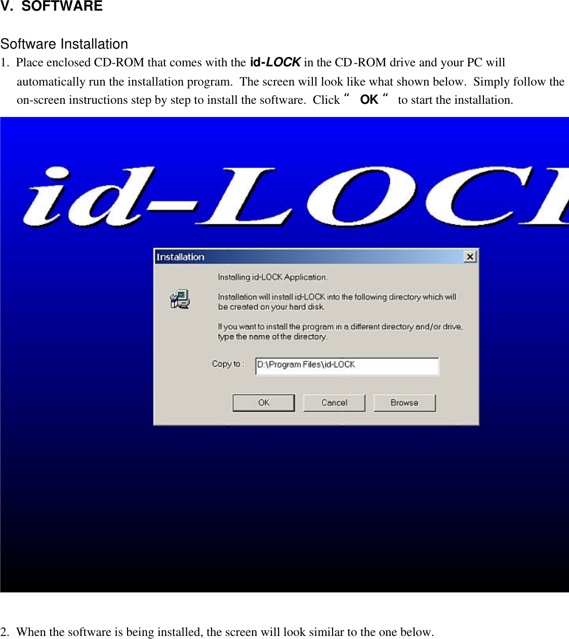   V.  SOFTWARE   Software Installation 1.  Place enclosed CD-ROM that comes with the id-LOCK in the CD-ROM drive and your PC will automatically run the installation program.  The screen will look like what shown below.  Simply follow the on-screen instructions step by step to install the software.  Click “ OK “ to start the installation.    2.  When the software is being installed, the screen will look similar to the one below.  