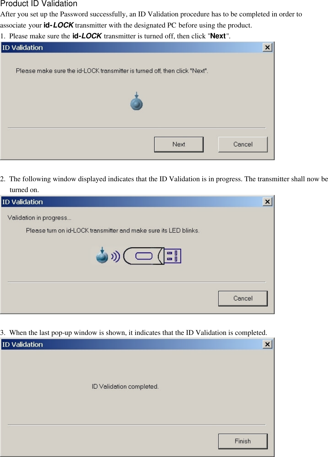   Product ID Validation After you set up the Password successfully, an ID Validation procedure has to be completed in order to associate your id-LOCK transmitter with the designated PC before using the product. 1.  Please make sure the id-LOCK transmitter is turned off, then click &quot;Next&quot;.    2.  The following window displayed indicates that the ID Validation is in progress. The transmitter shall now be turned on.    3.  When the last pop-up window is shown, it indicates that the ID Validation is completed.  