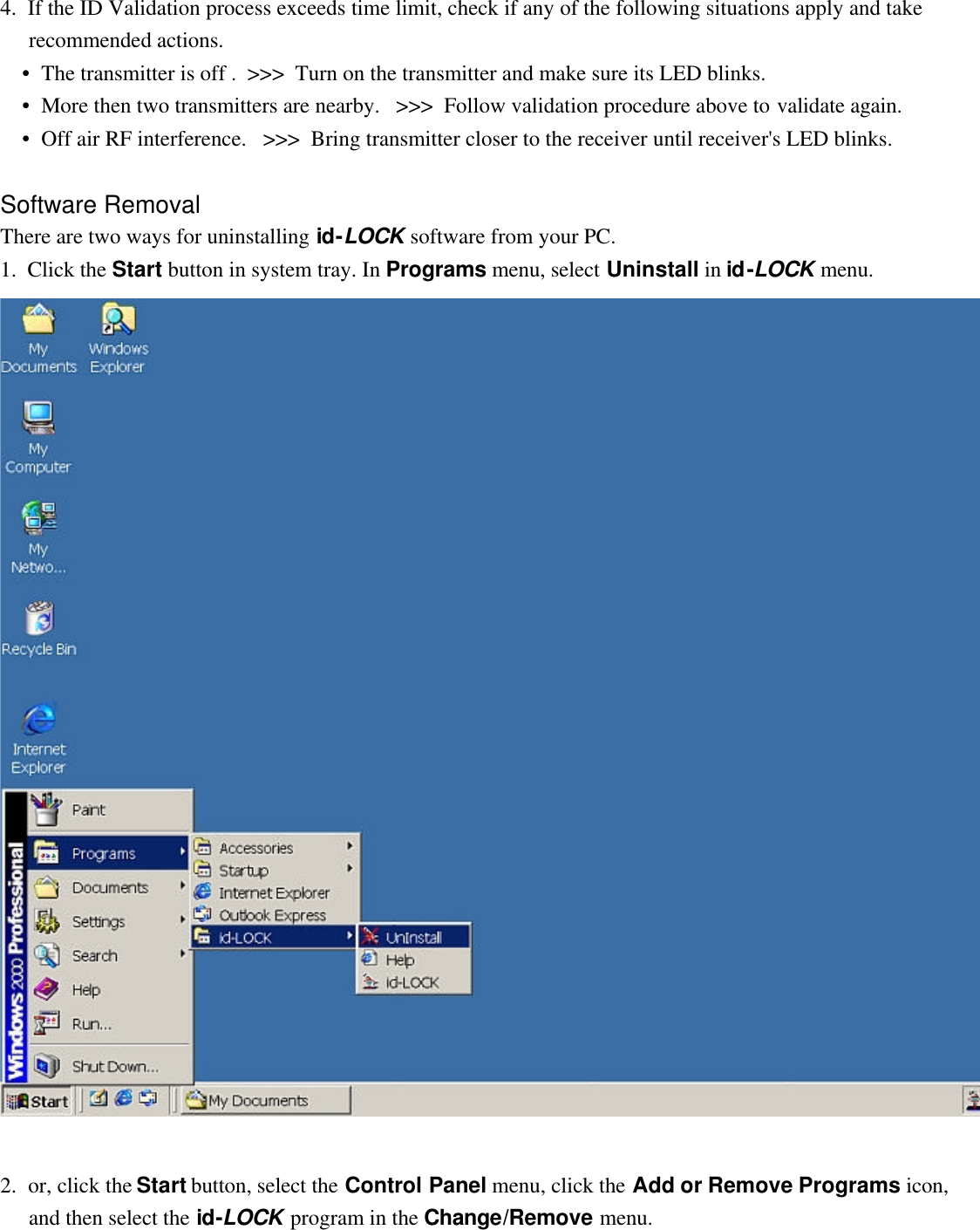   4.  If the ID Validation process exceeds time limit, check if any of the following situations apply and take recommended actions.  •  The transmitter is off .  &gt;&gt;&gt;  Turn on the transmitter and make sure its LED blinks.  •  More then two transmitters are nearby.   &gt;&gt;&gt;  Follow validation procedure above to validate again.  •  Off air RF interference.   &gt;&gt;&gt;  Bring transmitter closer to the receiver until receiver&apos;s LED blinks.   Software Removal There are two ways for uninstalling id-LOCK software from your PC. 1.  Click the Start button in system tray. In Programs menu, select Uninstall in id-LOCK menu.   2.  or, click the Start button, select the Control Panel menu, click the Add or Remove Programs icon, and then select the id-LOCK program in the Change/Remove menu. 